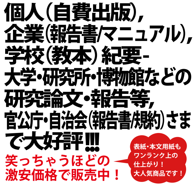 個人（自費出版）、企業（報告書/マニュアル）、学校（教本） 紀要 - 大学・研究所・博物館などの研究論文・報告等、官公庁・自治会（報告書/規約）さまで大好評！表紙・本文用紙もワンランク上の仕上がり！大人気商品です！