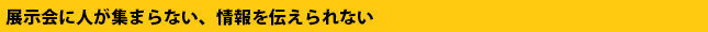 展示会に人が集まらない、情報を持ち帰ってもらえない