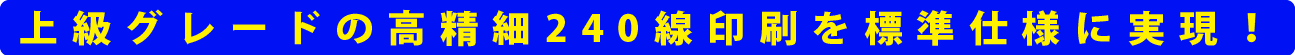 上級グレードの高精細240線印刷を標準仕様に実現!